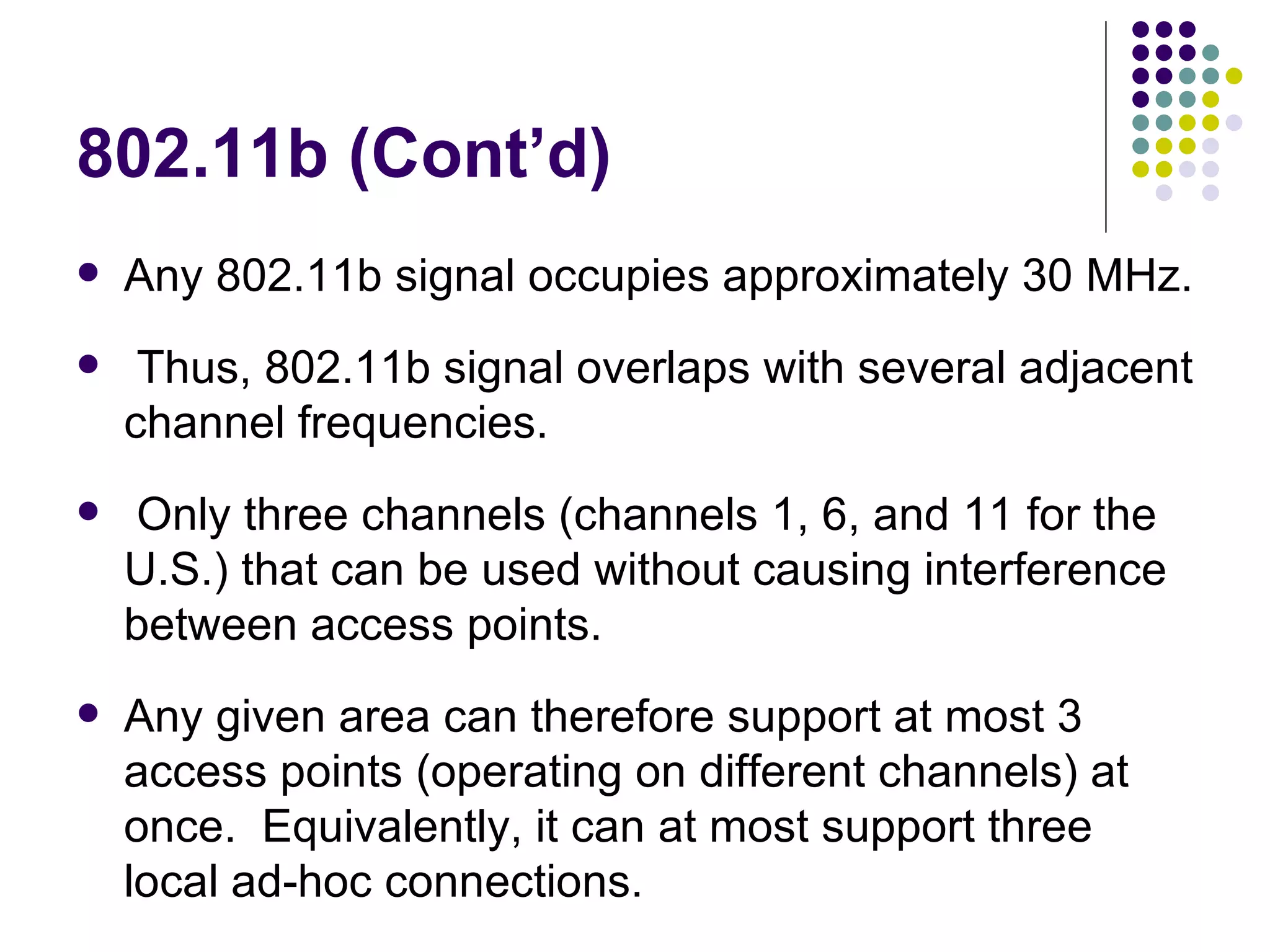 802.11b (Cont’d) Any 802.11b signal occupies approximately 30 MHz.  Thus, 802.11b signal overlaps with several adjacent channel frequencies.  Only three channels (channels 1, 6, and 11 for the U.S.) that can be used without causing interference between access points.  Any given area can therefore support at most 3 access points (operating on different channels) at once.  Equivalently, it can at most support three local ad-hoc connections. 