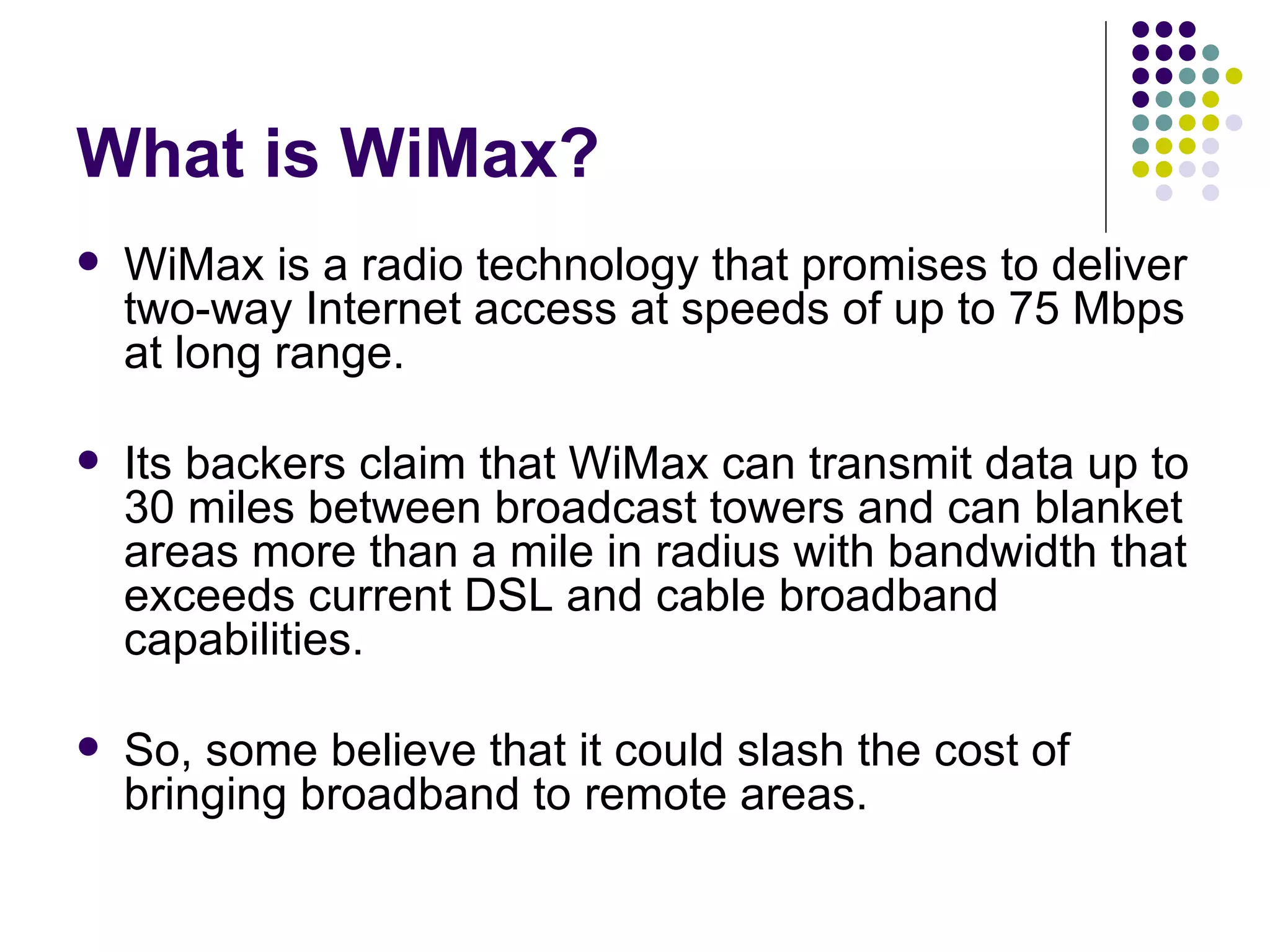 What is WiMax? WiMax is a radio technology that promises to deliver two-way Internet access at speeds of up to 75 Mbps at long range.  Its backers claim that WiMax can transmit data up to 30 miles between broadcast towers and can blanket areas more than a mile in radius with bandwidth that exceeds current DSL and cable broadband capabilities.  So, some believe that it could slash the cost of bringing broadband to remote areas.  