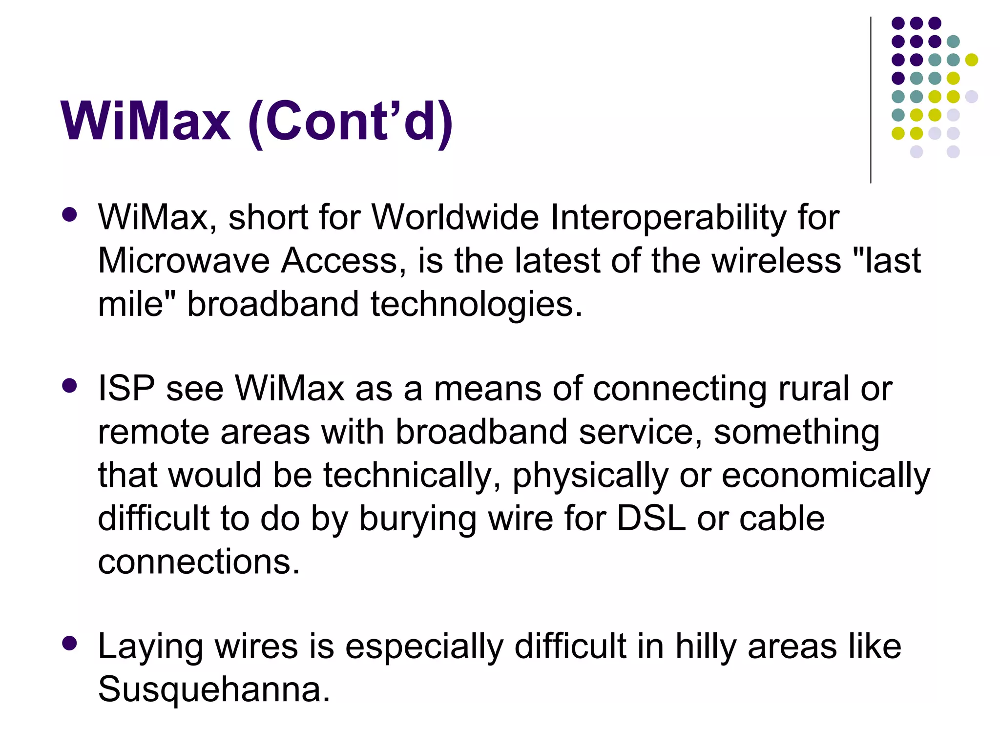 WiMax (Cont’d) WiMax, short for Worldwide Interoperability for Microwave Access, is the latest of the wireless &quot;last mile&quot; broadband technologies.  ISP see WiMax as a means of connecting rural or remote areas with broadband service, something that would be technically, physically or economically difficult to do by burying wire for DSL or cable connections. Laying wires is especially difficult in hilly areas like Susquehanna.  