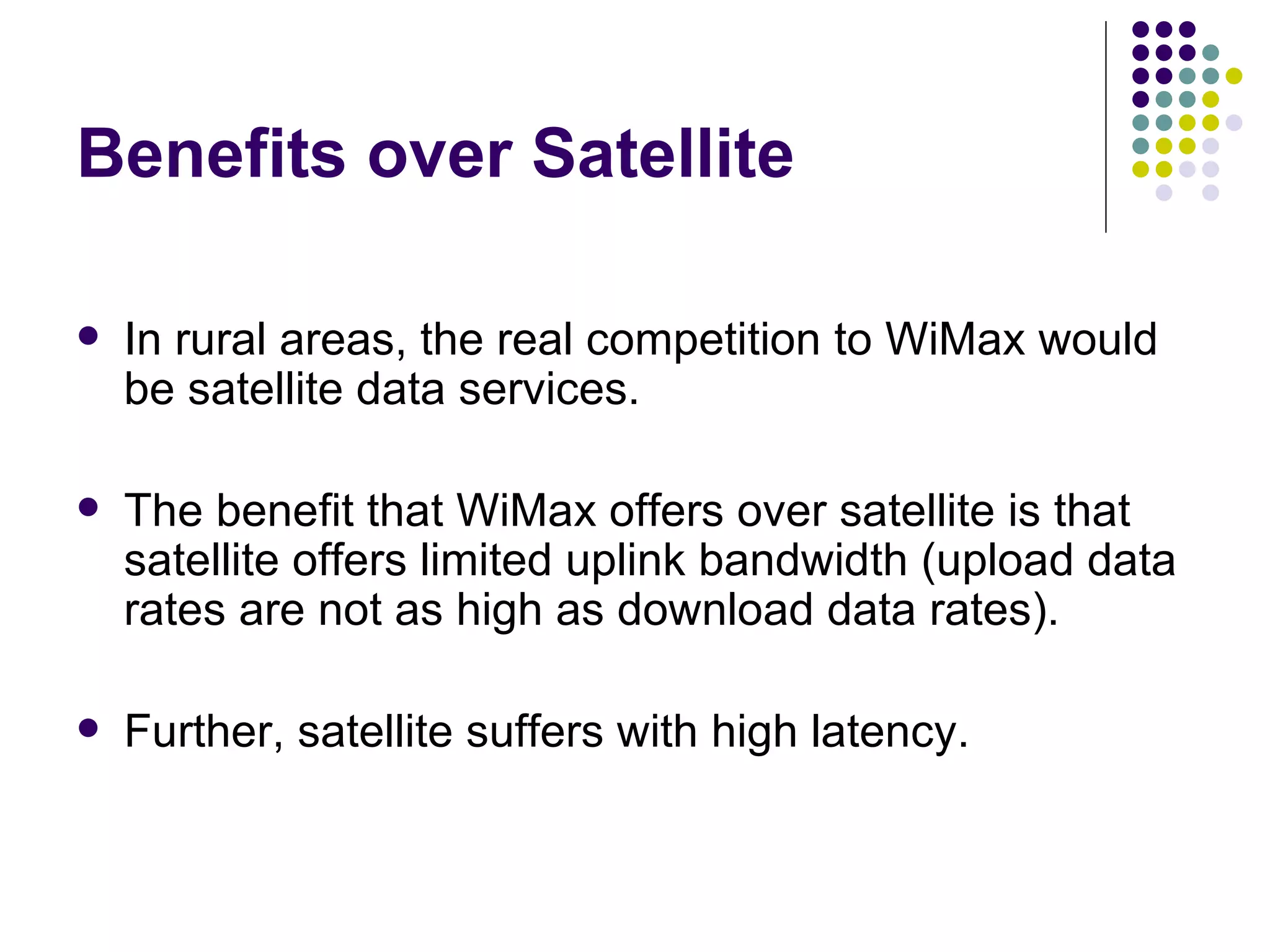 Benefits over Satellite In rural areas, the real competition to WiMax would be satellite data services. The benefit that WiMax offers over satellite is that satellite offers limited uplink bandwidth (upload data rates are not as high as download data rates). Further, satellite suffers with high latency. 