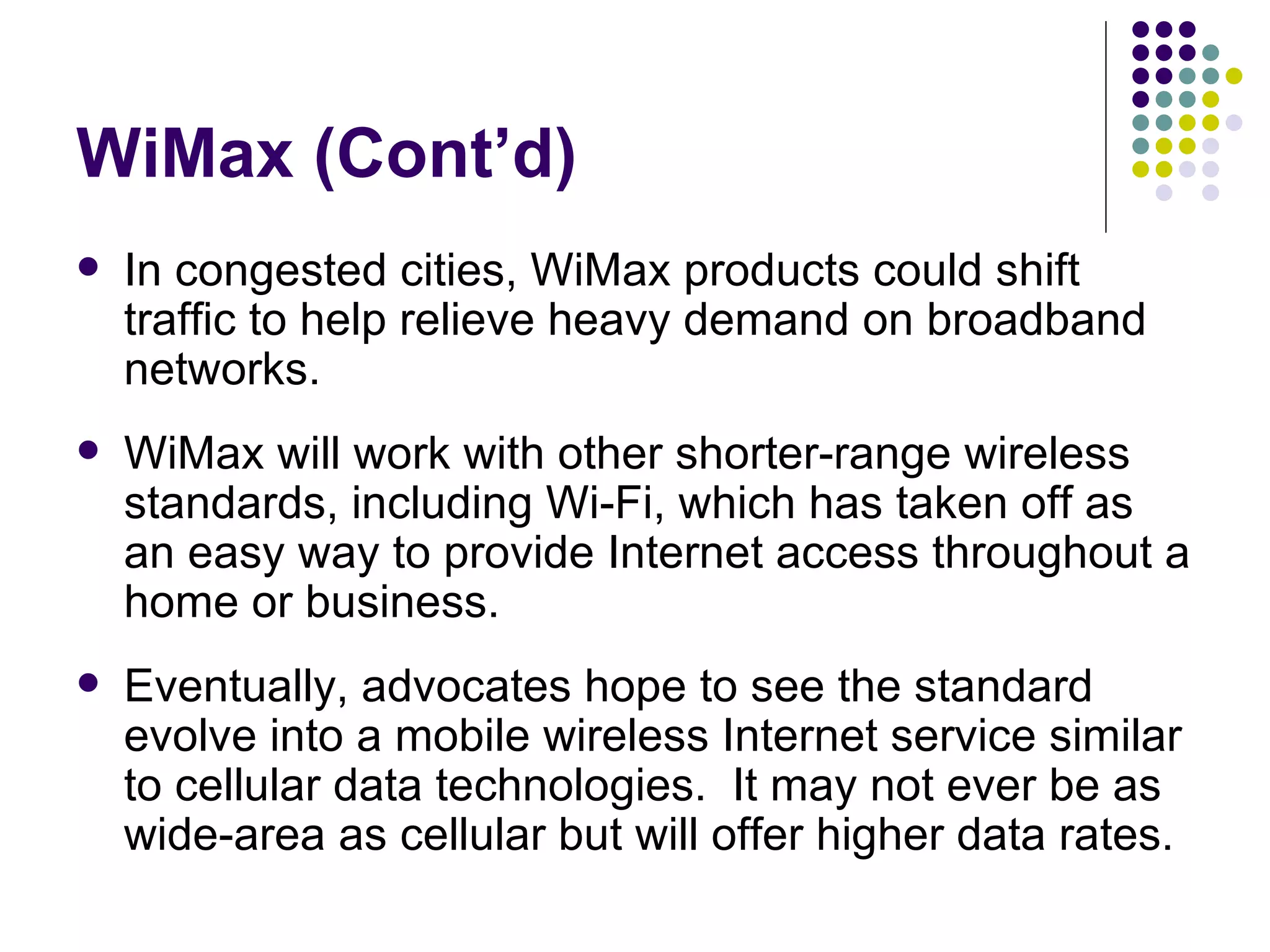 WiMax (Cont’d) In congested cities, WiMax products could shift traffic to help relieve heavy demand on broadband networks.  WiMax will work with other shorter-range wireless standards, including Wi-Fi, which has taken off as an easy way to provide Internet access throughout a home or business.  Eventually, advocates hope to see the standard evolve into a mobile wireless Internet service similar to cellular data technologies.  It may not ever be as wide-area as cellular but will offer higher data rates. 