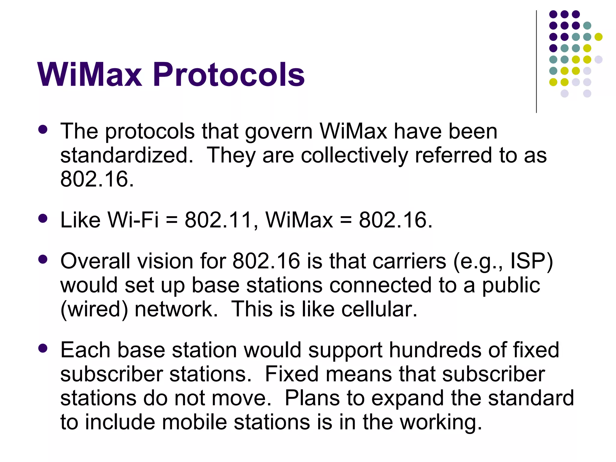 WiMax Protocols The protocols that govern WiMax have been standardized.  They are collectively referred to as 802.16. Like Wi-Fi = 802.11, WiMax = 802.16. Overall vision for 802.16 is that carriers (e.g., ISP) would set up base stations connected to a public (wired) network.  This is like cellular. Each base station would support hundreds of fixed subscriber stations.  Fixed means that subscriber stations do not move.  Plans to expand the standard to include mobile stations is in the working. 