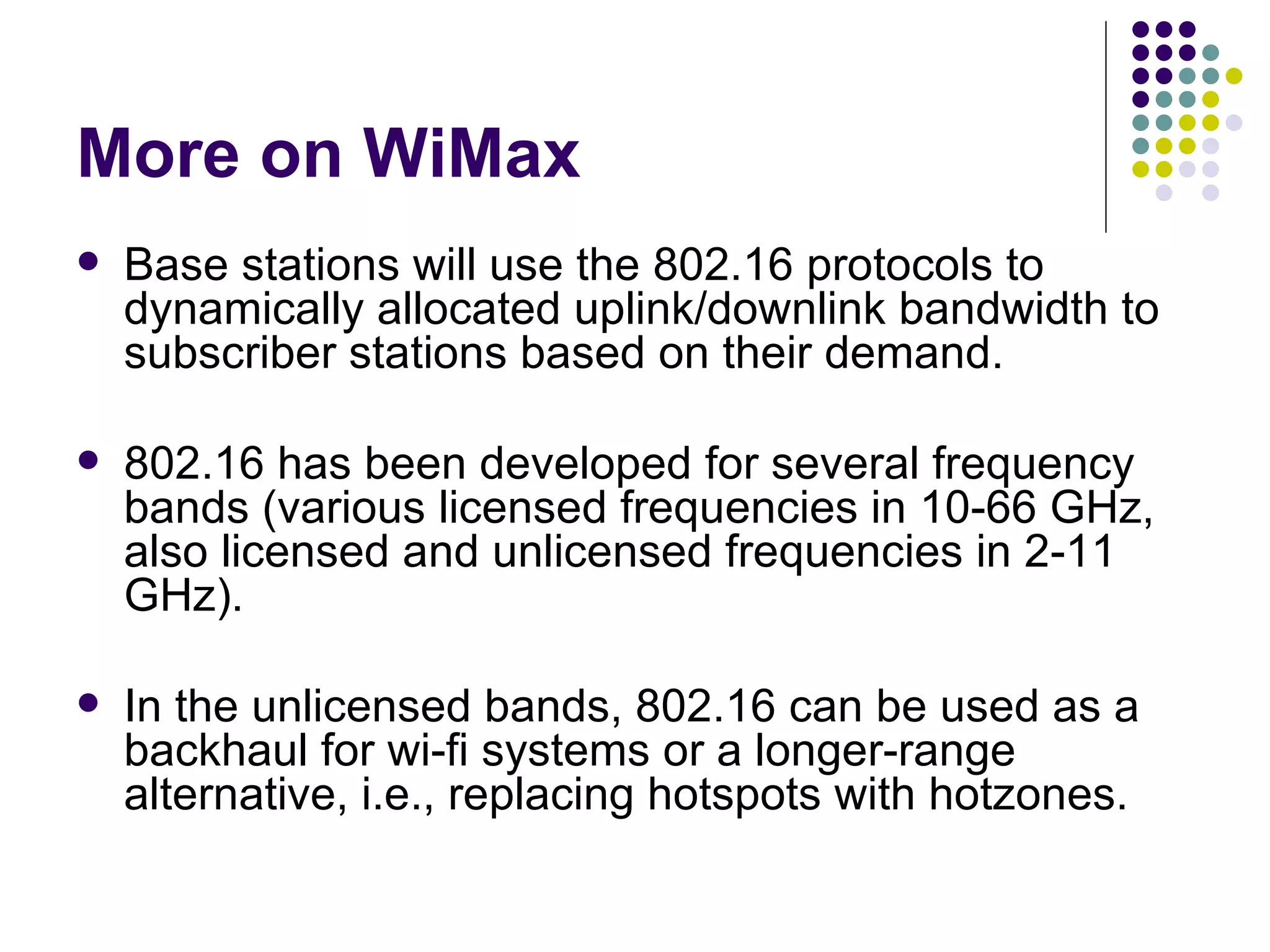 More on WiMax Base stations will use the 802.16 protocols to dynamically allocated uplink/downlink bandwidth to subscriber stations based on their demand. 802.16 has been developed for several frequency bands (various licensed frequencies in 10-66 GHz, also licensed and unlicensed frequencies in 2-11 GHz). In the unlicensed bands, 802.16 can be used as a backhaul for wi-fi systems or a longer-range alternative, i.e., replacing hotspots with hotzones. 