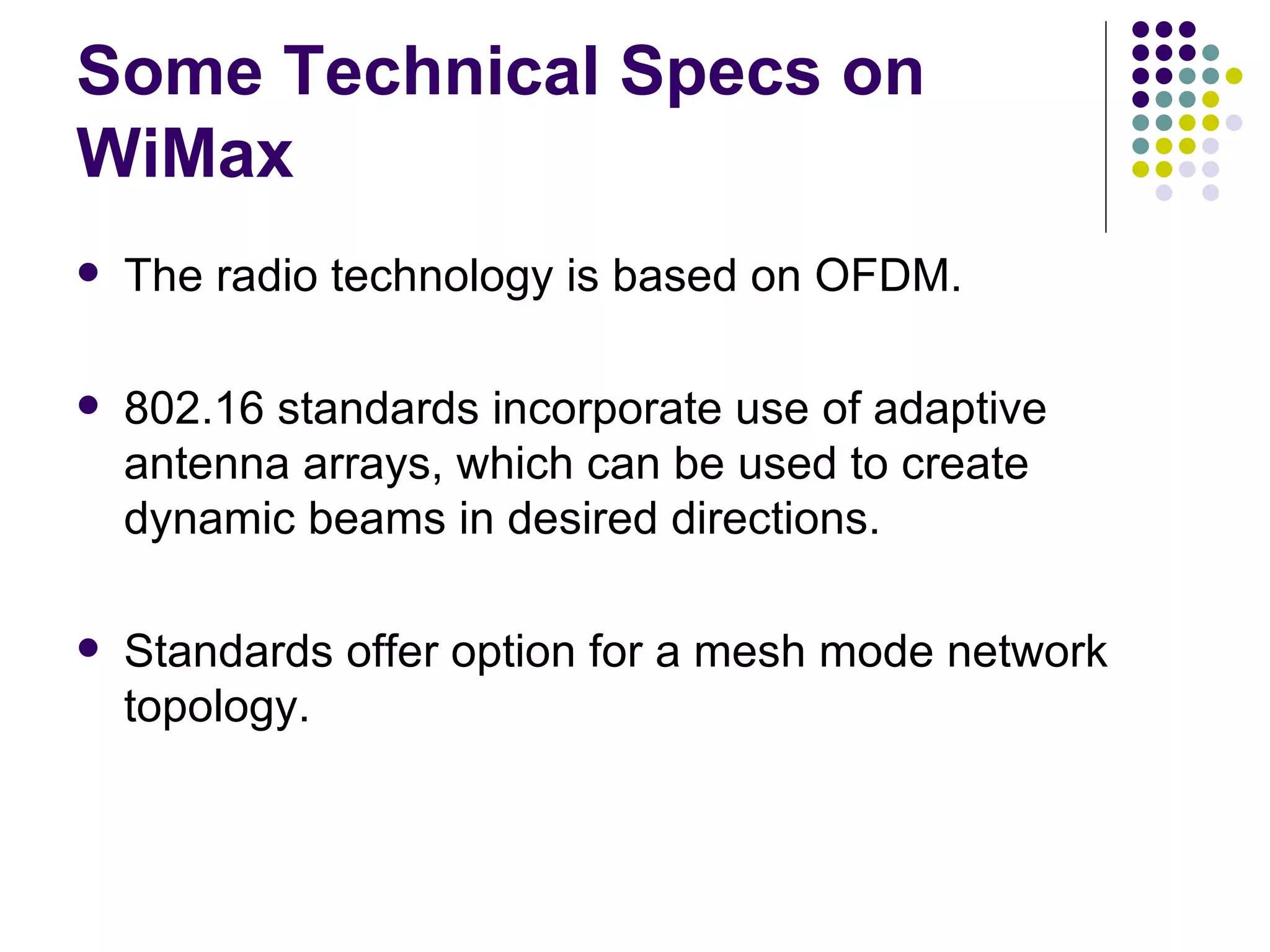 Some Technical Specs on WiMax The radio technology is based on OFDM. 802.16 standards incorporate use of adaptive antenna arrays, which can be used to create dynamic beams in desired directions. Standards offer option for a mesh mode network topology. 