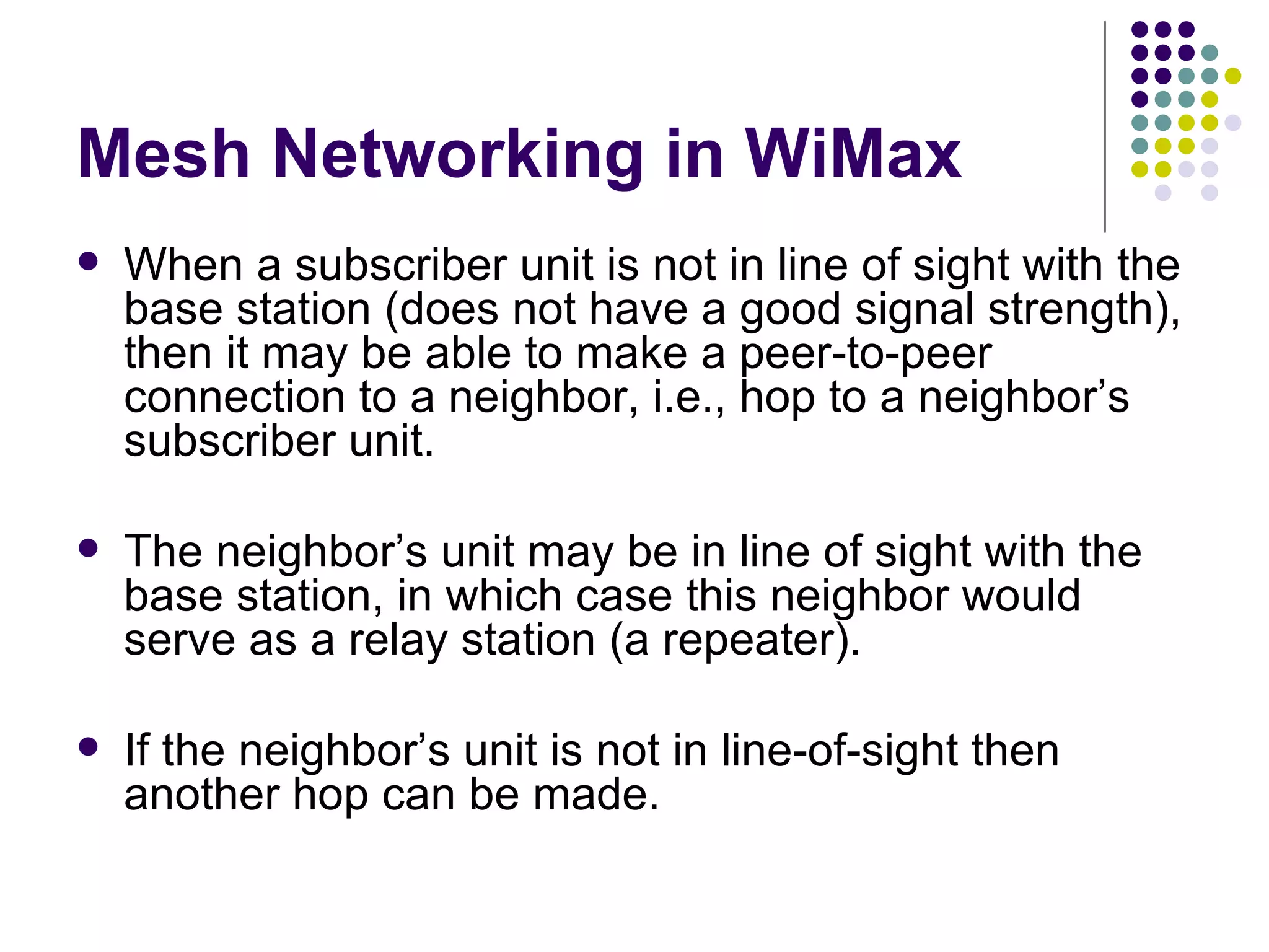 Mesh Networking in WiMax When a subscriber unit is not in line of sight with the base station (does not have a good signal strength), then it may be able to make a peer-to-peer connection to a neighbor, i.e., hop to a neighbor’s subscriber unit. The neighbor’s unit may be in line of sight with the base station, in which case this neighbor would serve as a relay station (a repeater).  If the neighbor’s unit is not in line-of-sight then another hop can be made. 