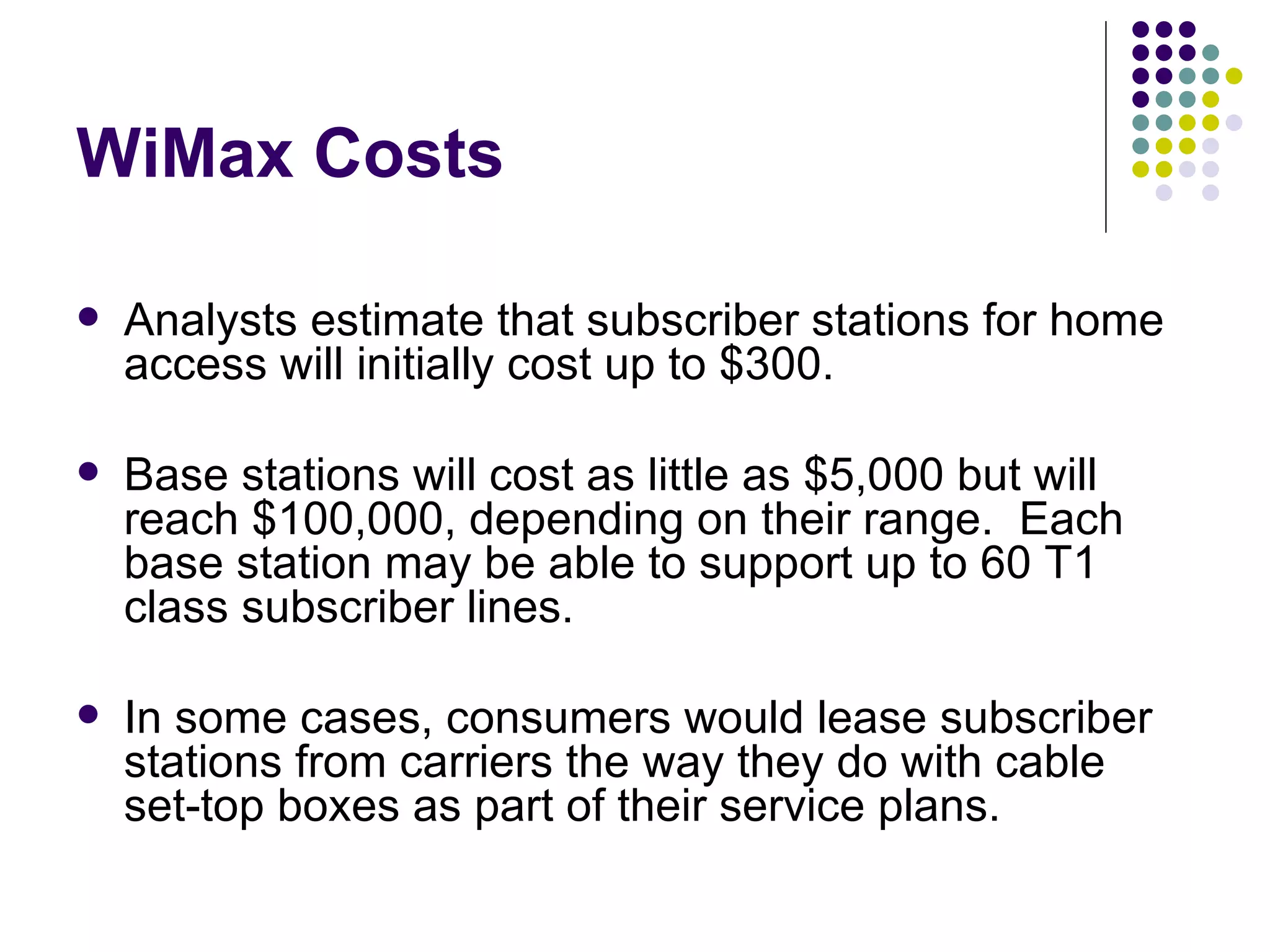 WiMax Costs Analysts estimate that subscriber stations for home access will initially cost up to $300.  Base stations will cost as little as $5,000 but will reach $100,000, depending on their range.  Each base station may be able to support up to 60 T1 class subscriber lines.  In some cases, consumers would lease subscriber stations from carriers the way they do with cable set-top boxes as part of their service plans.  