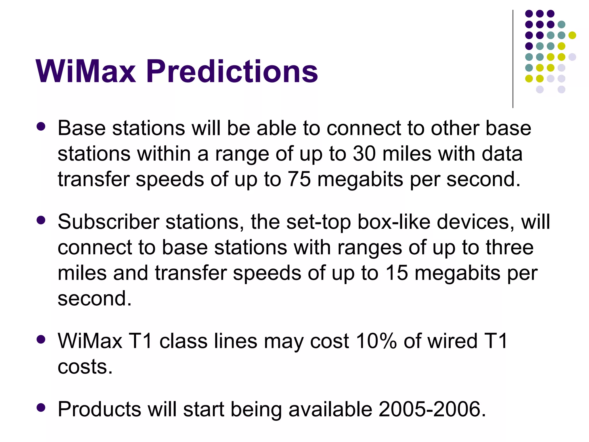 WiMax Predictions Base stations will be able to connect to other base stations within a range of up to 30 miles with data transfer speeds of up to 75 megabits per second.  Subscriber stations, the set-top box-like devices, will connect to base stations with ranges of up to three miles and transfer speeds of up to 15 megabits per second.  WiMax T1 class lines may cost 10% of wired T1 costs. Products will start being available 2005-2006. 