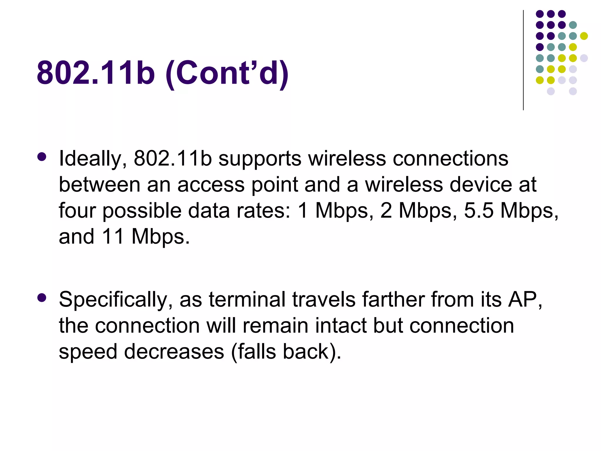 802.11b (Cont’d) Ideally, 802.11b supports wireless connections between an access point and a wireless device at four possible data rates: 1 Mbps, 2 Mbps, 5.5 Mbps, and 11 Mbps. Specifically, as terminal travels farther from its AP, the connection will remain intact but connection speed decreases (falls back). 