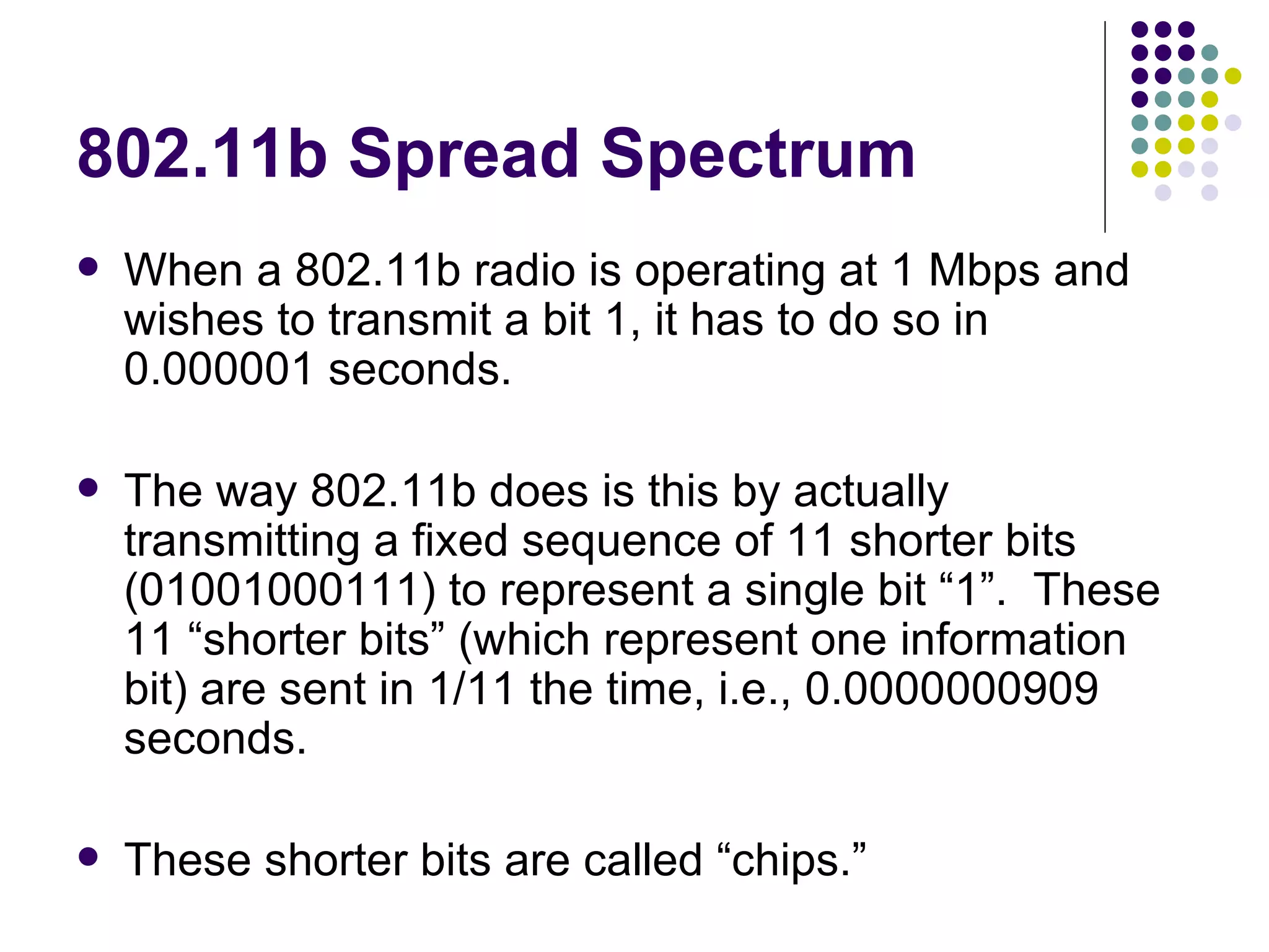 802.11b Spread Spectrum When a 802.11b radio is operating at 1 Mbps and wishes to transmit a bit 1, it has to do so in 0.000001 seconds. The way 802.11b does is this by actually transmitting a fixed sequence of 11 shorter bits (01001000111) to represent a single bit “1”.  These 11 “shorter bits” (which represent one information bit) are sent in 1/11 the time, i.e., 0.0000000909 seconds. These shorter bits are called “chips.” 