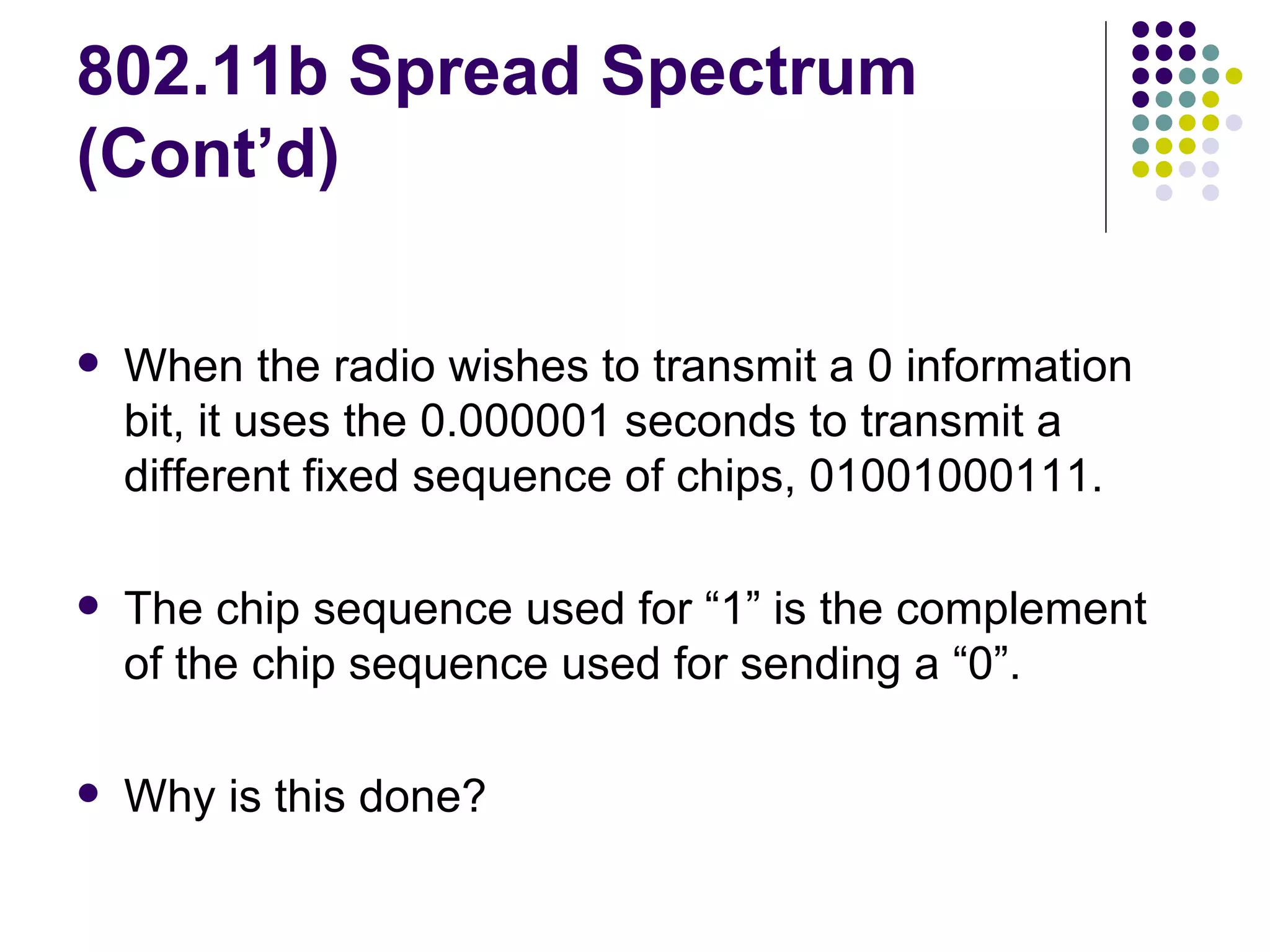 802.11b Spread Spectrum (Cont’d) When the radio wishes to transmit a 0 information bit, it uses the 0.000001 seconds to transmit a different fixed sequence of chips, 01001000111. The chip sequence used for “1” is the complement of the chip sequence used for sending a “0”. Why is this done?  