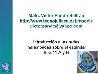 M.Sc. Víctor Pando Beltrán http://www.tecnojuliaca.net/moodle [email_address] Introducción a las redes inalámbricas sobre el estándar 802.11 A y B 