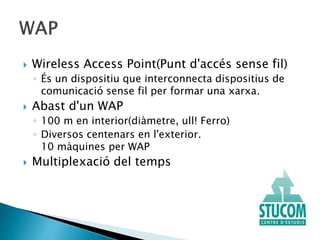  Wireless Access Point(Punt d'accés sense fil)
◦ És un dispositiu que interconnecta dispositius de
comunicació sense fil per formar una xarxa.
 Abast d'un WAP
◦ 100 m en interior(diàmetre, ull! Ferro)
◦ Diversos centenars en l'exterior.
10 màquines per WAP
 Multiplexació del temps
 