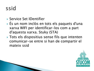  Service Set IDentifier
 És un nom inclòs en tots els paquets d'una
xarxa WIFI per identificar-los com a part
d'aquesta xarxa. Stuky (STA)
 Tots els dispositius sense fils que intenten
comunicar-se entre si han de compartir el
mateix ssid
 