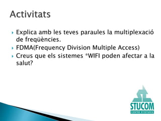  Explica amb les teves paraules la multiplexació
de freqüències.
 FDMA(Frequency Division Multiple Access)
 Creus que els sistemes *WIFI poden afectar a la
salut?
 