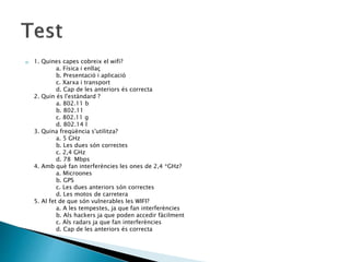 a) 1. Quines capes cobreix el wifi?
a. Física i enllaç
b. Presentació i aplicació
c. Xarxa i transport
d. Cap de les anteriors és correcta
2. Quin és l'estàndard ?
a. 802.11 b
b. 802.11
c. 802.11 g
d. 802.14 l
3. Quina freqüència s'utilitza?
a. 5 GHz
b. Les dues són correctes
c. 2,4 GHz
d. 78 Mbps
4. Amb què fan interferències les ones de 2,4 *GHz?
a. Microones
b. GPS
c. Les dues anteriors són correctes
d. Les motos de carretera
5. Al fet de que són vulnerables les WIFI?
a. A les tempestes, ja que fan interferències
b. Als hackers ja que poden accedir fàcilment
c. Als radars ja que fan interferències
d. Cap de les anteriors és correcta
 