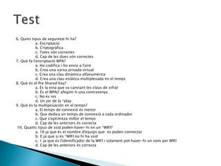 6. Quins tipus de seguretat hi ha?
a. Encriptació
b. Criptogràfica
c. Totes són correctes
d. Cap de les dues són correctes
7. Què fa l'encriptació WPA?
a. Ho codifica i ho envia a l'aire
b. Crea una xarxa privada virtual
c. Crea una clau dinàmica alfanumèrica
d. Crea una clau estàtica multiplexada en el temps
8. Què és el Pre Shared Key?
a. És la eina que va canviant les claus de xifrat
b. És el WPA2 afegint-li una contrasenya
c. No és res
d. Un joc de la *play
9. Què és la multipexación en el temps?
a. El temps de connexió és menor
b. Que dedica un temps de connexió a cada ordinador
c. Que s'optimitza millor el temps
d. Cap de les anteriors és correcta
10. Quants tipus de ssid poden haver-hi en un *WIFI?
a. 10 ja que és el nombre d'equips que es poden connectar
b. 0 ja que si és *WIFI no hi ha ssid
c. 1 ja que és l'identificador de la WIFI i solament pot haver-hi un nom per WIFI
d. Cap de les anteriors és correcta
 