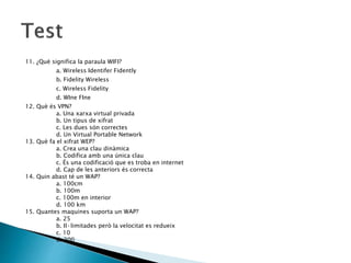 11. ¿Què significa la paraula WIFI?
a. Wireless Identifer Fidently
b. Fidelity Wireless
c. Wireless Fidelity
d. WIne FIne
12. Què és VPN?
a. Una xarxa virtual privada
b. Un tipus de xifrat
c. Les dues són correctes
d. Un Virtual Portable Network
13. Què fa el xifrat WEP?
a. Crea una clau dinàmica
b. Codifica amb una única clau
c. És una codificació que es troba en internet
d. Cap de les anteriors és correcta
14. Quin abast té un WAP?
a. 100cm
b. 100m
c. 100m en interior
d. 100 km
15. Quantes maquines suporta un WAP?
a. 25
b. Il·limitades però la velocitat es redueix
c. 10
d. 200
 