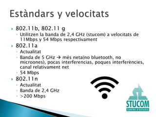  802.11b, 802.11 g
◦ Utilitzen la banda de 2,4 GHz (stucom) a velocitats de
11Mbps y 54 Mbps respectivament
 802.11a
◦ Actualitat
◦ Banda de 5 GHz  més neta(no bluetooth, no
microones), pocas interferencias, poques interferències,
canal relativament net
◦ 54 Mbps
 802.11n
◦ Actualitat
◦ Banda de 2,4 GHz
◦ >200 Mbps
 