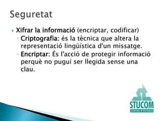  Xifrar la informació (encriptar, codificar)
◦ Criptografia: és la tècnica que altera la
representació lingüística d'un missatge.
◦ Encriptar: És l'acció de protegir informació
perquè no pugui ser llegida sense una
clau.
 