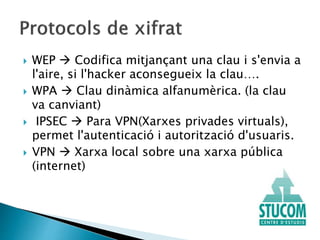  WEP  Codifica mitjançant una clau i s'envia a
l'aire, si l'hacker aconsegueix la clau….
 WPA  Clau dinàmica alfanumèrica. (la clau
va canviant)
 IPSEC  Para VPN(Xarxes privades virtuals),
permet l'autenticació i autorització d'usuaris.
 VPN  Xarxa local sobre una xarxa pública
(internet)
 