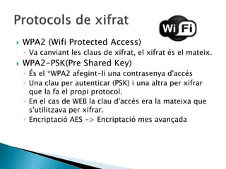  WPA2 (Wifi Protected Access)
◦ Va canviant les claus de xifrat, el xifrat és el mateix.
 WPA2-PSK(Pre Shared Key)
◦ És el *WPA2 afegint-li una contrasenya d'accés
◦ Una clau per autenticar (PSK) i una altra per xifrar
que la fa el propi protocol.
◦ En el cas de WEB la clau d'accés era la mateixa que
s'utilitzava per xifrar.
◦ Encriptació AES -> Encriptació mes avançada
 