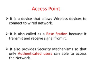 Access Point
 It is a device that allows Wireless devices to
connect to wired network.
 It is also called as a Base Station because it
transmit and receive signal from it.
 It also provides Security Mechanisms so that
only Authenticated users can able to access
the Network.
 