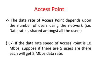 Access Point
-> The data rate of Access Point depends upon
the number of users using the network (i.e.
Data rate is shared amongst all the users)
( Ex) If the data rate speed of Access Point is 10
Mbps, suppose if there are 5 users are there
each will get 2 Mbps data rate.
 