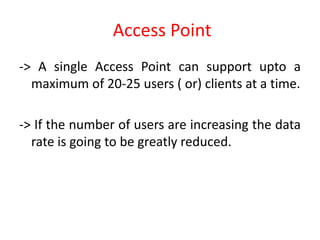 Access Point
-> A single Access Point can support upto a
maximum of 20-25 users ( or) clients at a time.
-> If the number of users are increasing the data
rate is going to be greatly reduced.
 