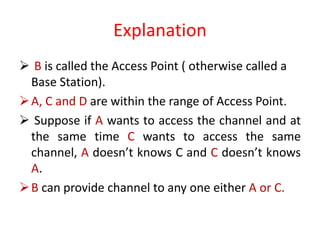 Explanation
 B is called the Access Point ( otherwise called a
Base Station).
A, C and D are within the range of Access Point.
 Suppose if A wants to access the channel and at
the same time C wants to access the same
channel, A doesn’t knows C and C doesn’t knows
A.
B can provide channel to any one either A or C.
 