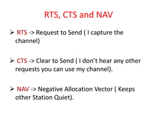 RTS, CTS and NAV
 RTS -> Request to Send ( I capture the
channel)
 CTS -> Clear to Send ( I don’t hear any other
requests you can use my channel).
 NAV -> Negative Allocation Vector ( Keeps
other Station Quiet).
 