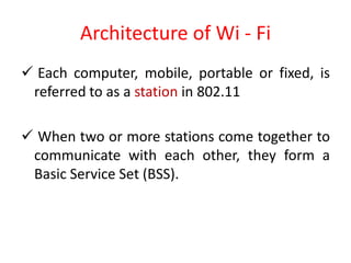 Architecture of Wi - Fi
 Each computer, mobile, portable or fixed, is
referred to as a station in 802.11
 When two or more stations come together to
communicate with each other, they form a
Basic Service Set (BSS).
 