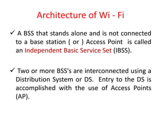 Architecture of Wi - Fi
 A BSS that stands alone and is not connected
to a base station ( or ) Access Point is called
an Independent Basic Service Set (IBSS).
 Two or more BSS's are interconnected using a
Distribution System or DS. Entry to the DS is
accomplished with the use of Access Points
(AP).
 