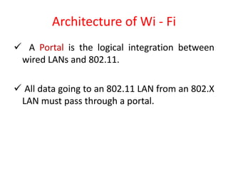 Architecture of Wi - Fi
 A Portal is the logical integration between
wired LANs and 802.11.
 All data going to an 802.11 LAN from an 802.X
LAN must pass through a portal.
 