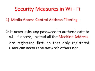 Security Measures in Wi - Fi
1) Media Access Control Address Filtering
 It never asks any password to authendicate to
wi – fi access, instead all the Machine Address
are registered first, so that only registered
users can access the network others not.
 