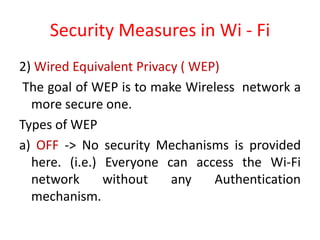 Security Measures in Wi - Fi
2) Wired Equivalent Privacy ( WEP)
The goal of WEP is to make Wireless network a
more secure one.
Types of WEP
a) OFF -> No security Mechanisms is provided
here. (i.e.) Everyone can access the Wi-Fi
network without any Authentication
mechanism.
 