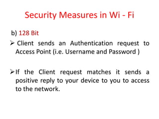 Security Measures in Wi - Fi
b) 128 Bit
 Client sends an Authentication request to
Access Point (i.e. Username and Password )
If the Client request matches it sends a
positive reply to your device to you to access
to the network.
 