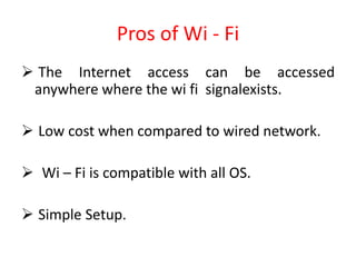 Pros of Wi - Fi
 The Internet access can be accessed
anywhere where the wi fi signalexists.
 Low cost when compared to wired network.
 Wi – Fi is compatible with all OS.
 Simple Setup.
 