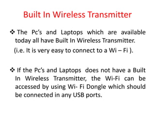 Built In Wireless Transmitter
 The Pc’s and Laptops which are available
today all have Built In Wireless Transmitter.
(i.e. It is very easy to connect to a Wi – Fi ).
 If the Pc’s and Laptops does not have a Built
In Wireless Transmitter, the Wi-Fi can be
accessed by using Wi- Fi Dongle which should
be connected in any USB ports.
 