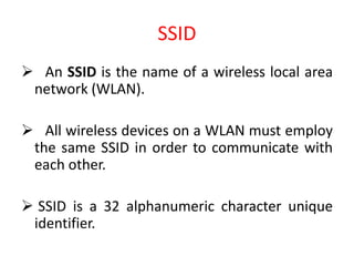 SSID
 An SSID is the name of a wireless local area
network (WLAN).
 All wireless devices on a WLAN must employ
the same SSID in order to communicate with
each other.
 SSID is a 32 alphanumeric character unique
identifier.
 