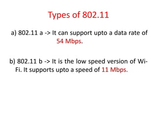 Types of 802.11
a) 802.11 a -> It can support upto a data rate of
54 Mbps.
b) 802.11 b -> It is the low speed version of Wi-
Fi. It supports upto a speed of 11 Mbps.
 