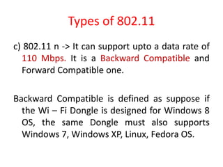 Types of 802.11
c) 802.11 n -> It can support upto a data rate of
110 Mbps. It is a Backward Compatible and
Forward Compatible one.
Backward Compatible is defined as suppose if
the Wi – Fi Dongle is designed for Windows 8
OS, the same Dongle must also supports
Windows 7, Windows XP, Linux, Fedora OS.
 
