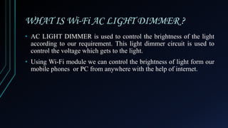 WHAT IS Wi-Fi AC LIGHT DIMMER ?
• AC LIGHT DIMMER is used to control the brightness of the light
according to our requirement. This light dimmer circuit is used to
control the voltage which gets to the light.
• Using Wi-Fi module we can control the brightness of light form our
mobile phones or PC from anywhere with the help of internet.
 