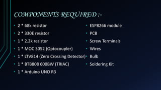 COMPONENTS REQUIRED :-
• 2 * 68k resistor
• 2 * 330E resistor
• 1 * 2.2k resistor
• 1 * MOC 3052 (Optocoupler)
• 1 * LTV814 (Zero Crossing Detector)
• 1 * BTB808 600BW (TRIAC)
• 1 * Arduino UNO R3
• ESP8266 module
• PCB
• Screw Terminals
• Wires
• Bulb
• Soldering Kit
 
