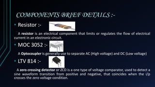 COMPONENTS BRIEF DETAILS :-
• Resistor :-
A resistor is an electrical component that limits or regulates the flow of electrical
current in an electronic circuit.
• MOC 3052 :-
A Optocoupler is generally use to separate AC (High voltage) and DC (Low voltage)
• LTV 814 :-
A zero crossing detector or ZCD is a one type of voltage comparator, used to detect a
sine waveform transition from positive and negative, that coincides when the i/p
crosses the zero voltage condition.
 