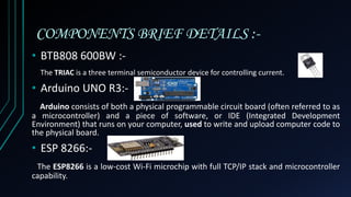 COMPONENTS BRIEF DETAILS :-
• BTB808 600BW :-
The TRIAC is a three terminal semiconductor device for controlling current.
• Arduino UNO R3:-
Arduino consists of both a physical programmable circuit board (often referred to as
a microcontroller) and a piece of software, or IDE (Integrated Development
Environment) that runs on your computer, used to write and upload computer code to
the physical board.
• ESP 8266:-
The ESP8266 is a low-cost Wi-Fi microchip with full TCP/IP stack and microcontroller
capability.
 