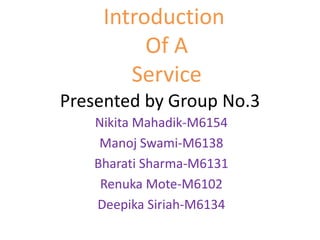 Presented by Group No.3
Nikita Mahadik-M6154
Manoj Swami-M6138
Bharati Sharma-M6131
Renuka Mote-M6102
Deepika Siriah-M6134
Introduction
Of A
Service
 