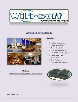 Wifi: Need In Hospitality
.

Highlights:

Voucher Management
Bandwidth Control
Time & Date Policies
Branded Captive Portal.
Wifi & SMS Advertising Options.
Hybrid Billing Plans
(Free + Paid).
Easy Deployment
Smart Reporting Options.

UniBox
Next Generation of Intelligent WiFi Access Controllers

www.wifi-soft.com

 