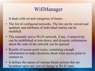 WifiManager
    It deals with several categories of items:
●   The list of configured networks. The list can be viewed and
    updated, and attributes of individual entries can be
    modified.
●   The currently active Wi-Fi network, if any. Connectivity
    can be established or torn down, and dynamic information
    about the state of the network can be queried.
●   Results of access point scans, containing enough
    information to make decisions about what access point to
    connect to.
●   It defines the names of various Intent actions that are
    broadcast upon any sort of change in Wi-Fi state.
 
