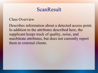 ScanResult
Class Overview
Describes information about a detected access point.
In addition to the attributes described here, the
supplicant keeps track of quality, noise, and
maxbitrate attributes, but does not currently report
them to external clients.
 