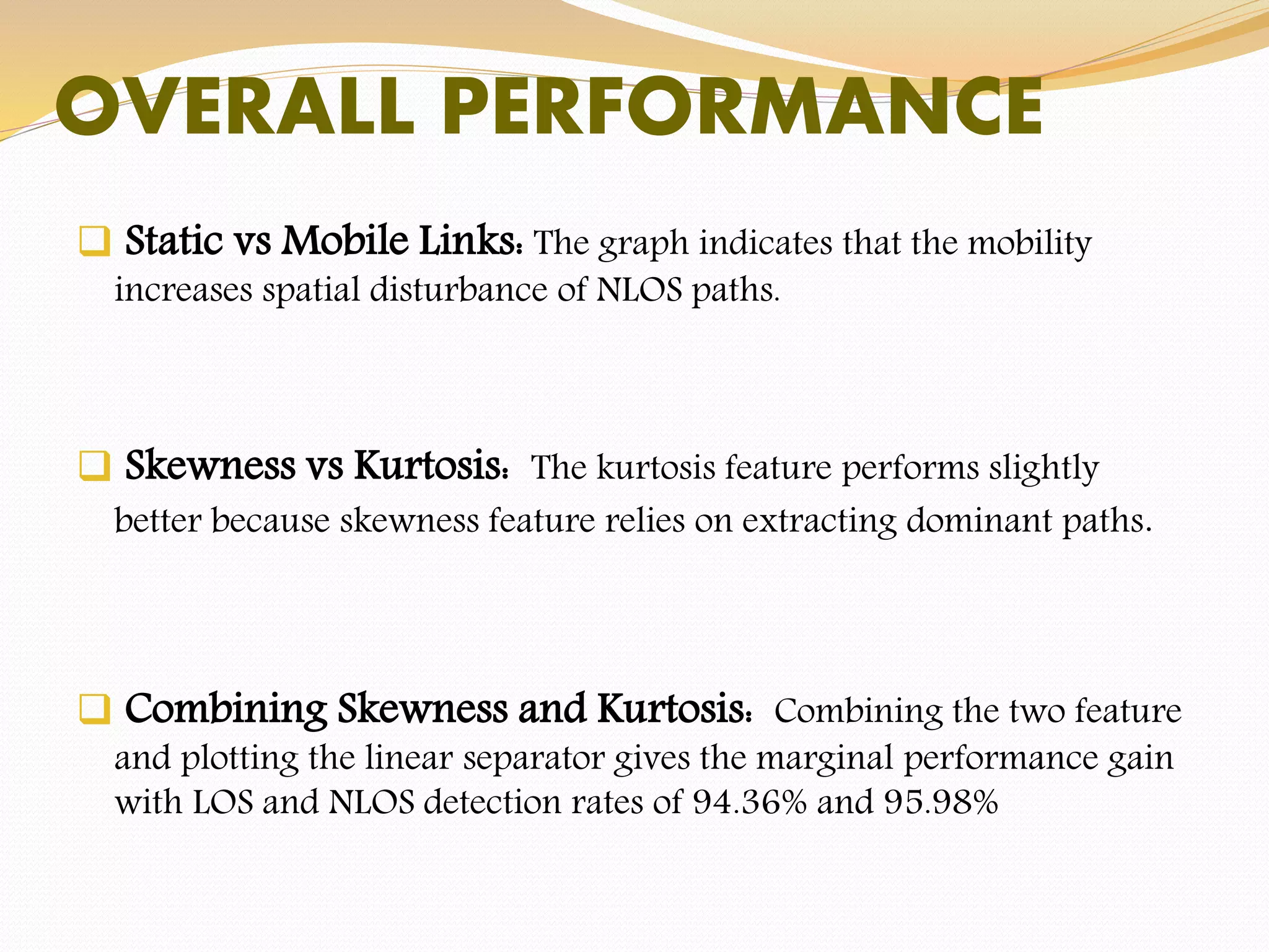 OVERALL PERFORMANCE
 Static vs Mobile Links: The graph indicates that the mobility
increases spatial disturbance of NLOS paths.
 Skewness vs Kurtosis: The kurtosis feature performs slightly
better because skewness feature relies on extracting dominant paths.
 Combining Skewness and Kurtosis: Combining the two feature
and plotting the linear separator gives the marginal performance gain
with LOS and NLOS detection rates of 94.36% and 95.98%
 